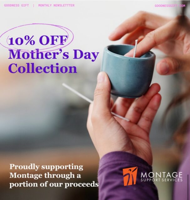 🌸 Mother’s Day Giving Opportunity —  Now Until May 31
Celebrate the caregivers in your life while supporting inclusive opportunities for adults with developmental disabilities.
Montage Support Services is proud to collaborate with Goodness Gift, a social enterprise creating meaningful employment for people with developmental disabilities.
From now until May 31, a percentage of every purchase made using the code MONT136478 will be directed to Montage Support Services an organization fostering belonging, and community connection.

Shop with purpose. Give with heart.  Make an impact. USE code MONT136478 at check out.